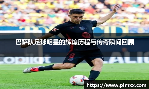 巴萨队足球明星的辉煌历程与传奇瞬间回顾