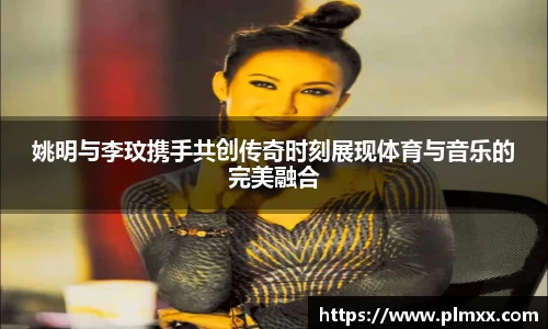姚明与李玟携手共创传奇时刻展现体育与音乐的完美融合